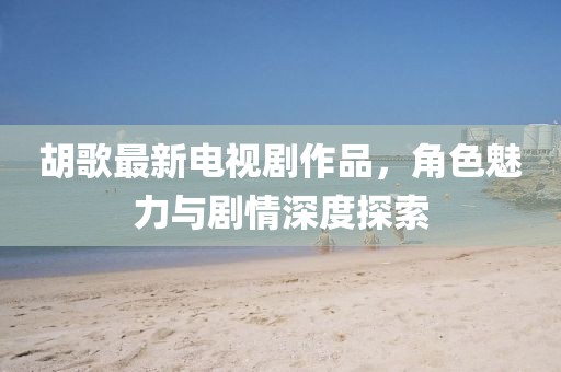 胡歌最新电视剧作品，角色魅力与剧情深度探索