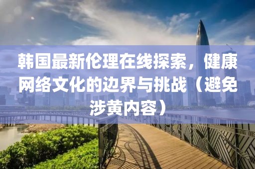 韩国最新伦理在线探索，健康网络文化的边界与挑战（避免涉黄内容）