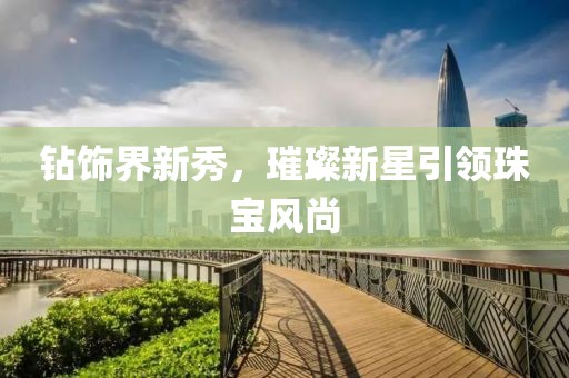 钻饰界新秀，璀璨新星引领珠宝风尚