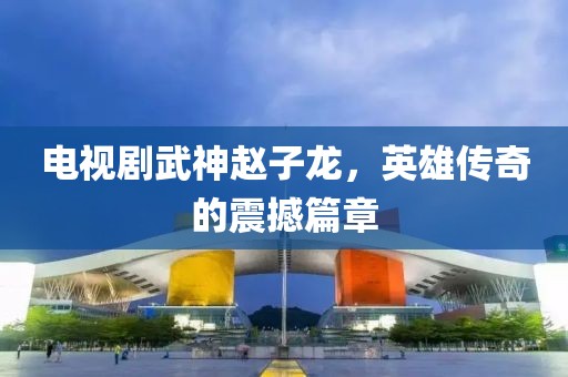 电视剧武神赵子龙，英雄传奇的震撼篇章