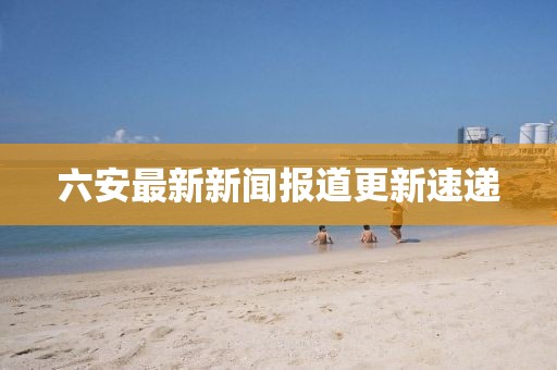 六安最新新闻报道更新速递
