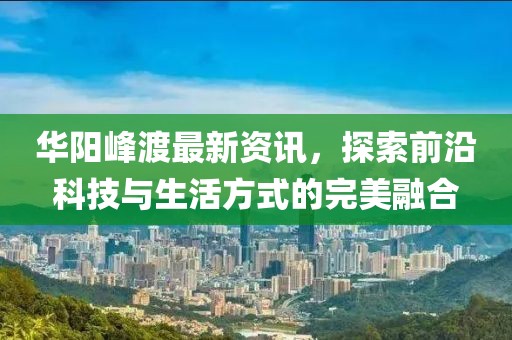 华阳峰渡最新资讯，探索前沿科技与生活方式的完美融合