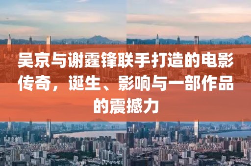 吴京与谢霆锋联手打造的电影传奇，诞生、影响与一部作品的震撼力