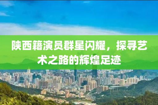 陕西籍演员群星闪耀，探寻艺术之路的辉煌足迹