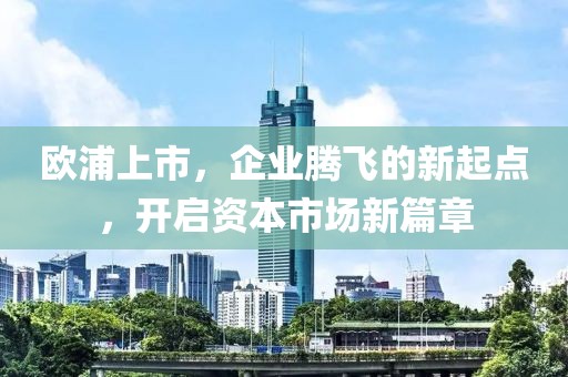 欧浦上市，企业腾飞的新起点，开启资本市场新篇章