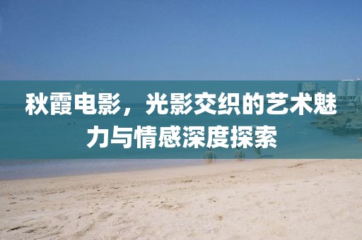 秋霞电影，光影交织的艺术魅力与情感深度探索