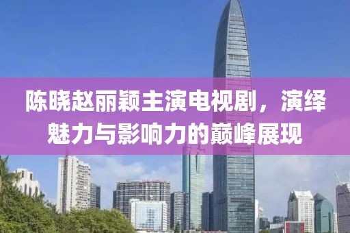 陈晓赵丽颖主演电视剧，演绎魅力与影响力的巅峰展现