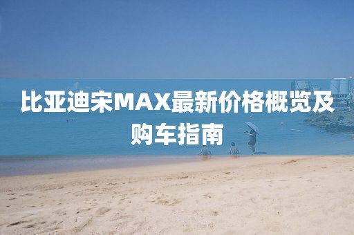 比亚迪宋MAX最新价格概览及购车指南