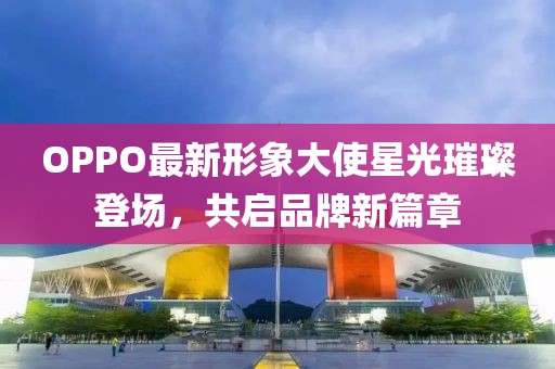 OPPO最新形象大使星光璀璨登场，共启品牌新篇章