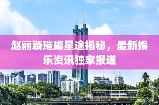 赵丽颖璀璨星途揭秘，最新娱乐资讯独家报道