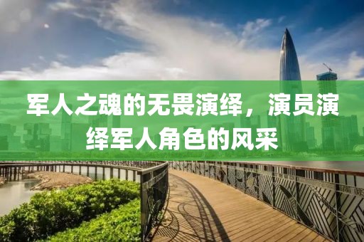 军人之魂的无畏演绎，演员演绎军人角色的风采