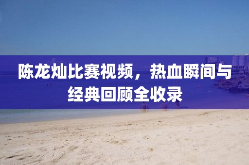 陈龙灿比赛视频，热血瞬间与经典回顾全收录