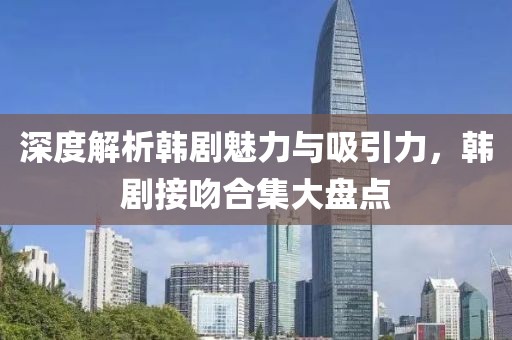 深度解析韩剧魅力与吸引力，韩剧接吻合集大盘点
