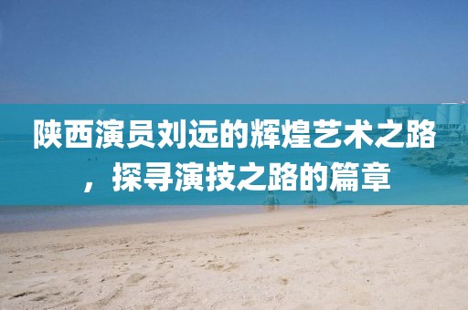 陕西演员刘远的辉煌艺术之路，探寻演技之路的篇章