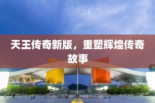 天王传奇新版，重塑辉煌传奇故事