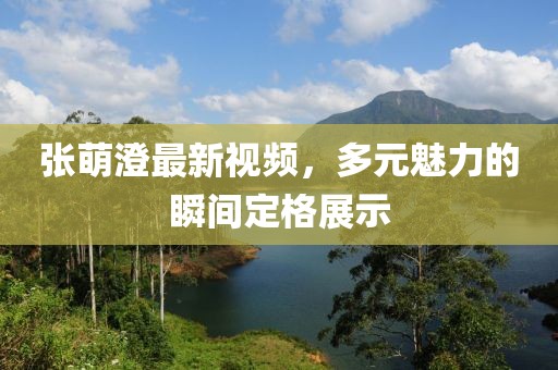 张萌澄最新视频，多元魅力的瞬间定格展示