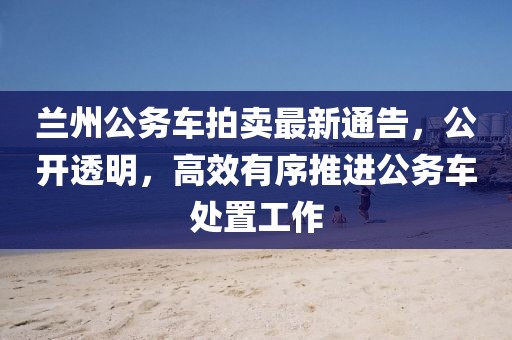 兰州公务车拍卖最新通告，公开透明，高效有序推进公务车处置工作