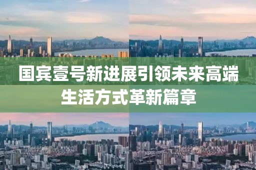 国宾壹号新进展引领未来高端生活方式革新篇章