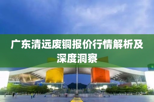 广东清远废铜报价行情解析及深度洞察