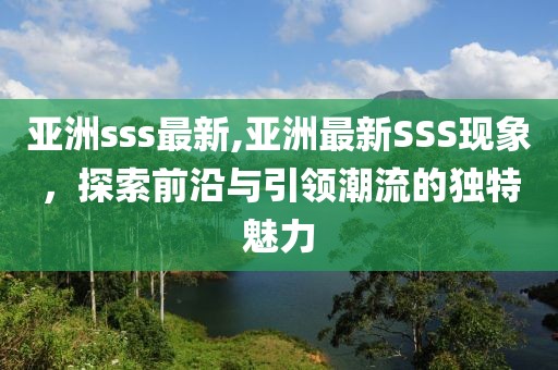 亚洲sss最新,亚洲最新SSS现象，探索前沿与引领潮流的独特魅力