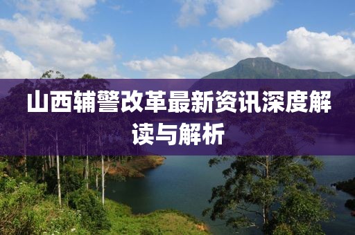 山西辅警改革最新资讯深度解读与解析