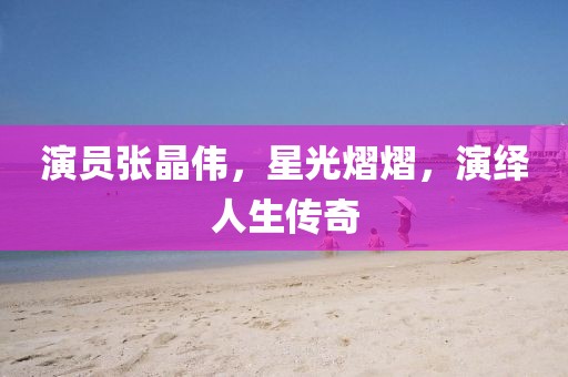 演员张晶伟，星光熠熠，演绎人生传奇