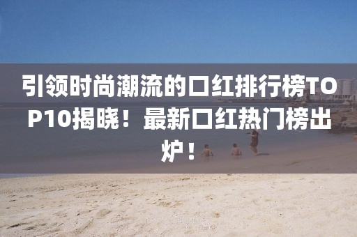 引领时尚潮流的口红排行榜TOP10揭晓！最新口红热门榜出炉！