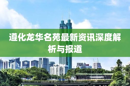 遵化龙华名苑最新资讯深度解析与报道