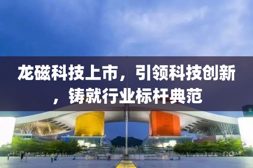 龙磁科技上市，引领科技创新，铸就行业标杆典范