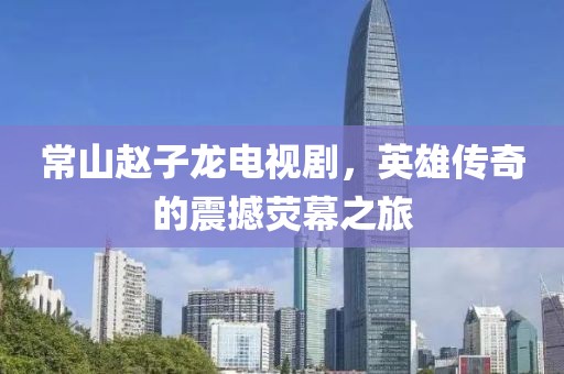 常山赵子龙电视剧，英雄传奇的震撼荧幕之旅