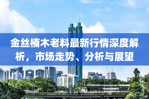 金丝楠木老料最新行情深度解析，市场走势、分析与展望