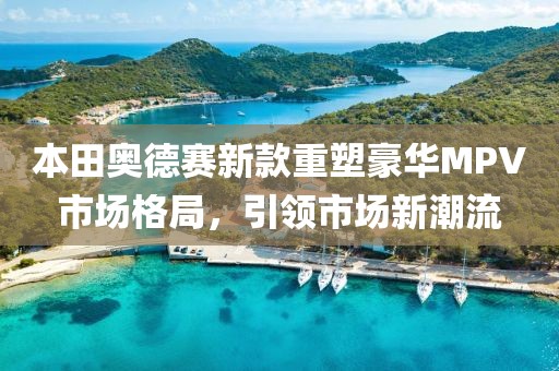 本田奥德赛新款重塑豪华MPV市场格局，引领市场新潮流