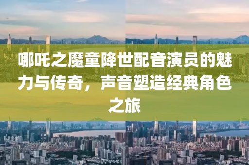 哪吒之魔童降世配音演员的魅力与传奇，声音塑造经典角色之旅