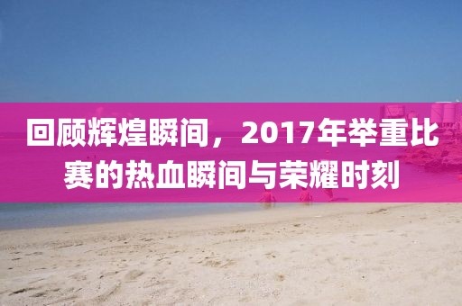 回顾辉煌瞬间，2017年举重比赛的热血瞬间与荣耀时刻