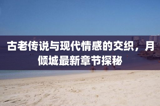 古老传说与现代情感的交织，月倾城最新章节探秘