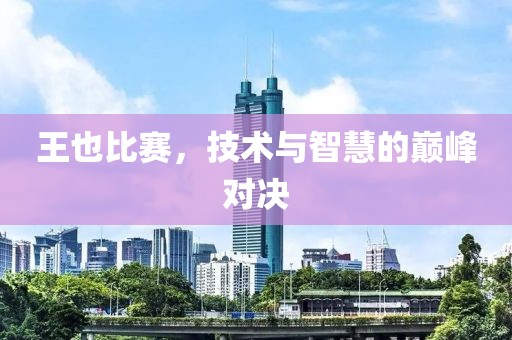 王也比赛，技术与智慧的巅峰对决