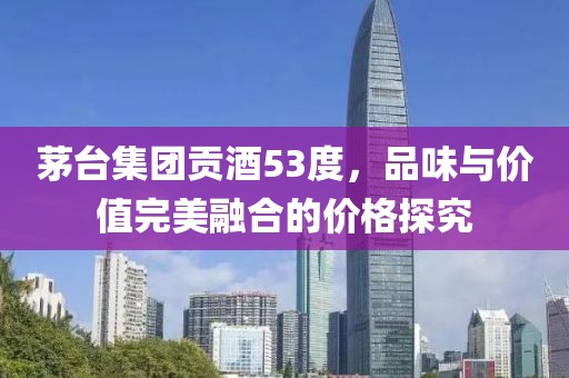 茅台集团贡酒53度，品味与价值完美融合的价格探究