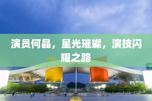 演员何晶，星光璀璨，演技闪耀之路