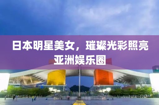 日本明星美女，璀璨光彩照亮亚洲娱乐圈