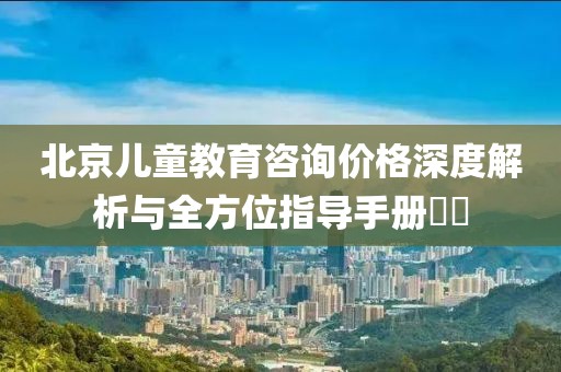 北京儿童教育咨询价格深度解析与全方位指导手册​​