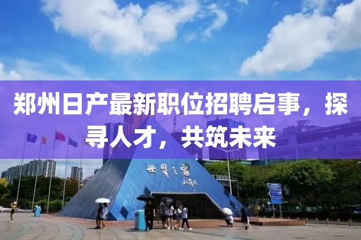 郑州日产最新职位招聘启事，探寻人才，共筑未来