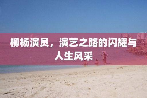 柳杨演员，演艺之路的闪耀与人生风采