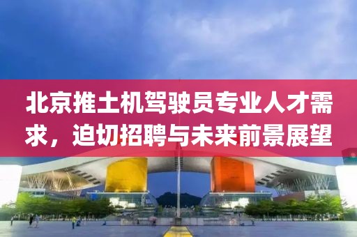 北京推土机驾驶员专业人才需求，迫切招聘与未来前景展望