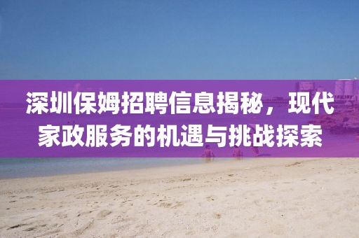 深圳保姆招聘信息揭秘，现代家政服务的机遇与挑战探索