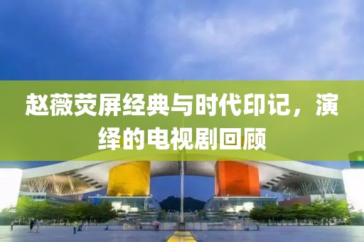 赵薇荧屏经典与时代印记，演绎的电视剧回顾