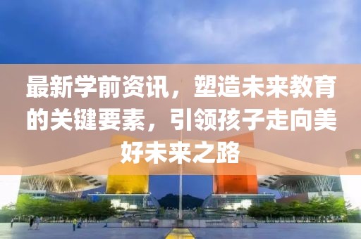 最新学前资讯，塑造未来教育的关键要素，引领孩子走向美好未来之路
