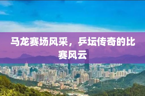 马龙赛场风采，乒坛传奇的比赛风云