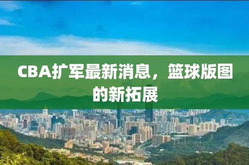 CBA扩军最新消息，篮球版图的新拓展