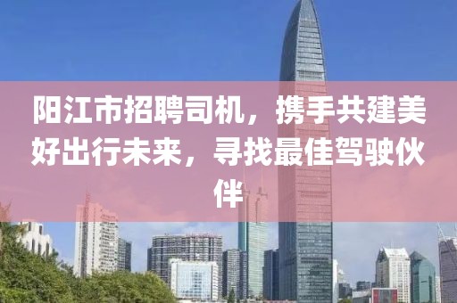 阳江市招聘司机，携手共建美好出行未来，寻找最佳驾驶伙伴