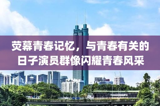 荧幕青春记忆，与青春有关的日子演员群像闪耀青春风采